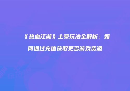 《热血江湖》土豪玩法全解析：如何通过充值获取更多游戏资源