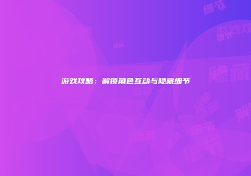 游戏攻略：解锁角色互动与隐藏细节