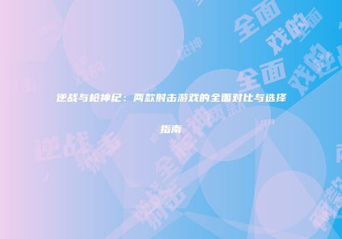 逆战与枪神纪：两款射击游戏的全面对比与选择指南