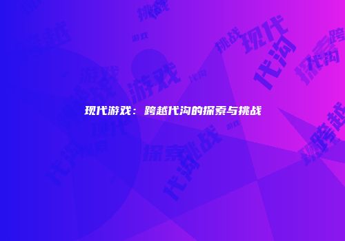 现代游戏：跨越代沟的探索与挑战
