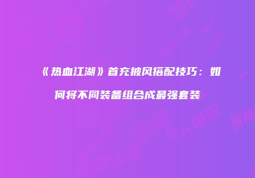 《热血江湖》首充披风搭配技巧：如何将不同装备组合成最强套装