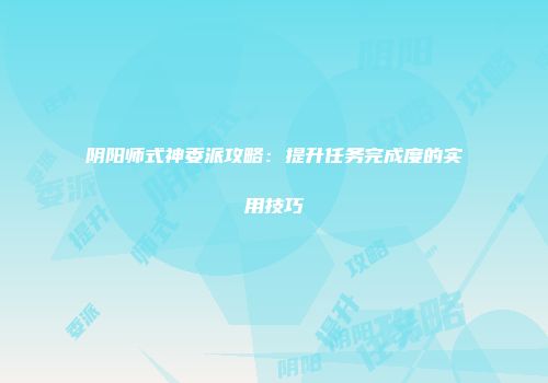 阴阳师式神委派攻略：提升任务完成度的实用技巧