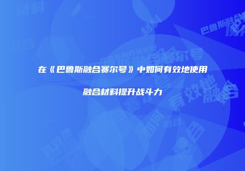 在《巴鲁斯融合赛尔号》中如何有效地使用融合材料提升战斗力