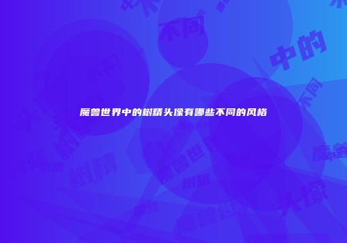 魔兽世界中的树精头像有哪些不同的风格