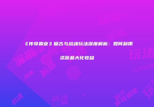 《传奇霸业》复古与战魂玩法深度解析：如何利用资源最大化收益