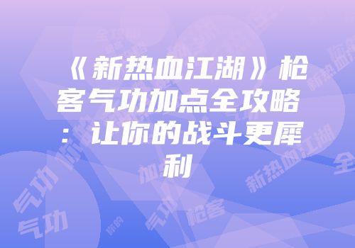 《新热血江湖》枪客气功加点全攻略:让你的战斗更犀利