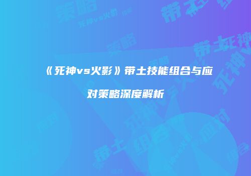 《死神vs火影》带土技能组合与应对策略深度解析