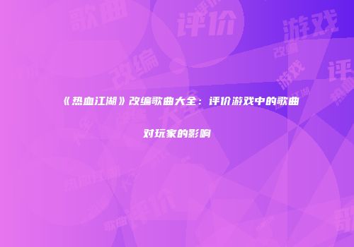 《热血江湖》改编歌曲大全：评价游戏中的歌曲对玩家的影响