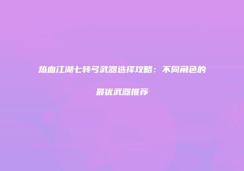 热血江湖七转弓武器选择攻略：不同角色的最优武器推荐