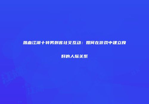 热血江湖十转男刺客社交互动：如何在游戏中建立良好的人际关系