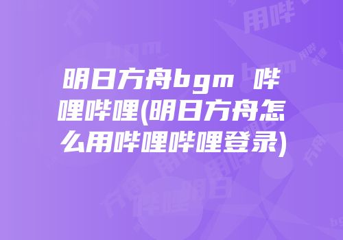 明日方舟bgm 哔哩哔哩(明日方舟怎么用哔哩哔哩登录)