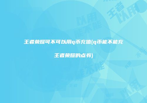 王者荣耀可不可以用q币充值(q币能不能充王者荣耀的点券)