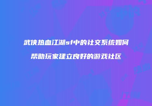 武侠热血江湖sf中的社交系统如何帮助玩家建立良好的游戏社区