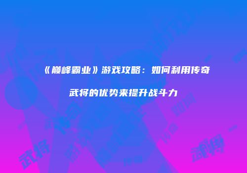 《巅峰霸业》游戏攻略：如何利用传奇武将的优势来提升战斗力