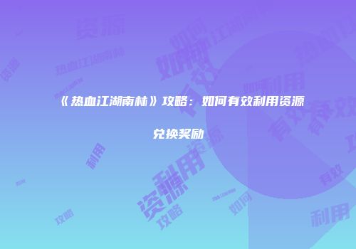 《热血江湖南林》攻略：如何有效利用资源兑换奖励