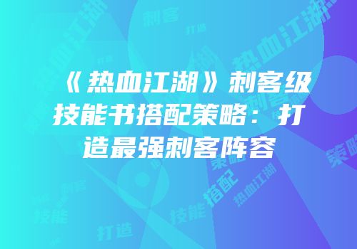 《热血江湖》刺客级技能书搭配策略：打造最强刺客阵容