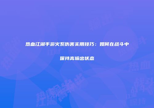 热血江湖手游火系伤害实用技巧：如何在战斗中保持高输出状态