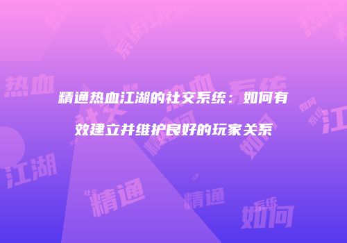 精通热血江湖的社交系统:如何有效建立并维护良好的玩家关系