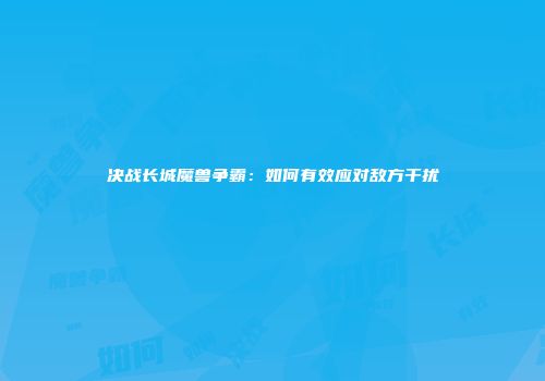 决战长城魔兽争霸：如何有效应对敌方干扰
