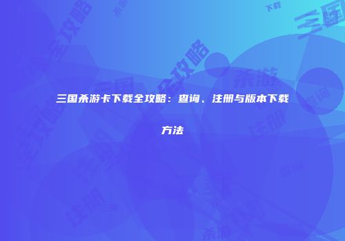 三国杀游卡下载全攻略：查询、注册与版本下载方法