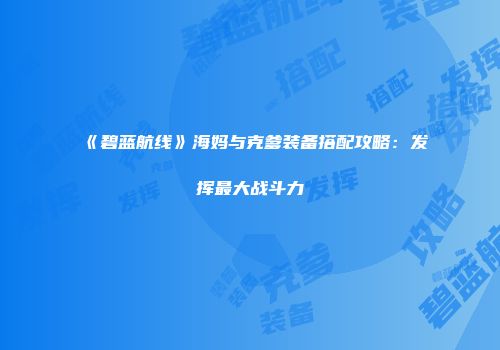 《碧蓝航线》海妈与克爹装备搭配攻略：发挥最大战斗力