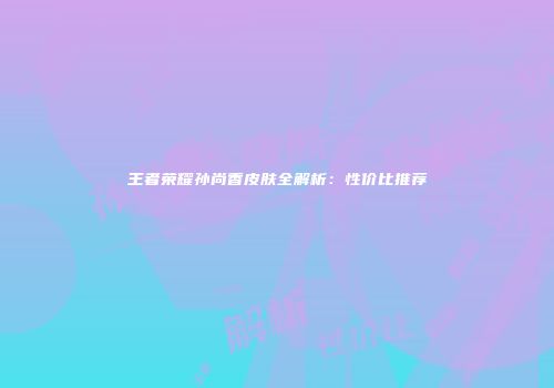 王者荣耀孙尚香皮肤全解析:性价比推荐