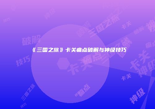 《三国之旅》卡关痛点破解与神级技巧