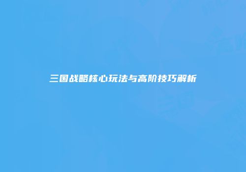 三国战略核心玩法与高阶技巧解析
