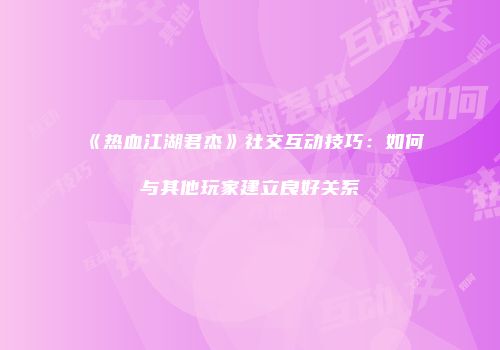 《热血江湖君杰》社交互动技巧:如何与其他玩家建立良好关系