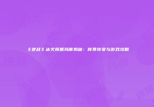 《逆战》冰火妖姬玛丽揭秘：背景转变与游戏攻略