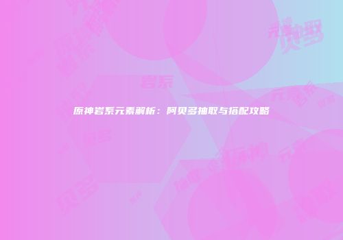 原神岩系元素解析：阿贝多抽取与搭配攻略