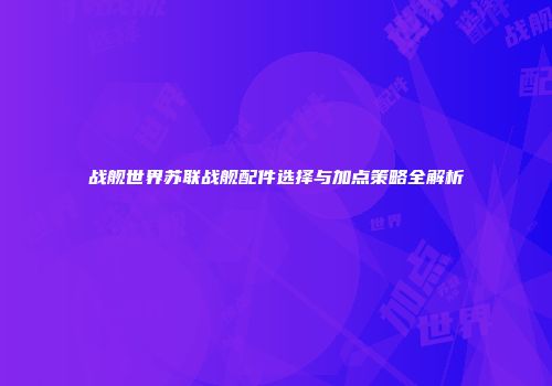 战舰世界苏联战舰配件选择与加点策略全解析