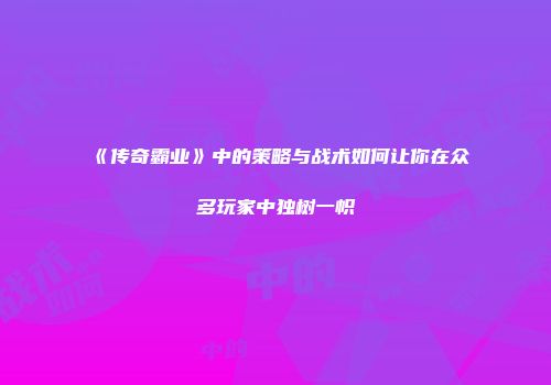 《传奇霸业》中的策略与战术如何让你在众多玩家中独树一帜