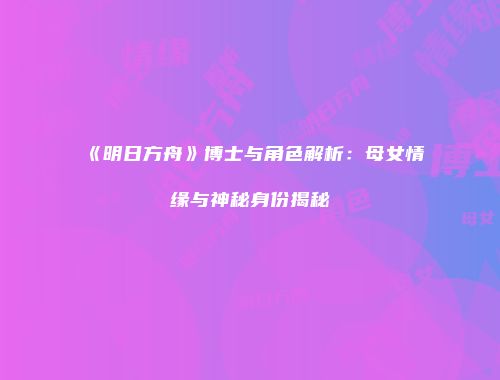 《明日方舟》博士与角色解析：母女情缘与神秘身份揭秘