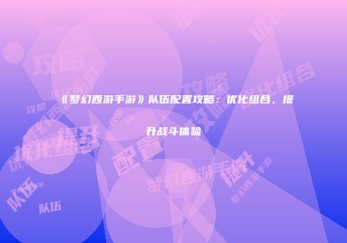《梦幻西游手游》队伍配置攻略：优化组合，提升战斗体验