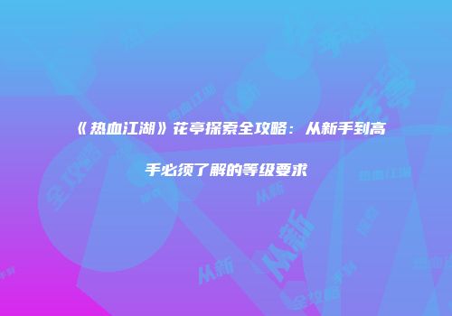 《热血江湖》花亭探索全攻略：从新手到高手必须了解的等级要求