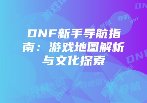 DNF新手导航指南：游戏地图解析与文化探索