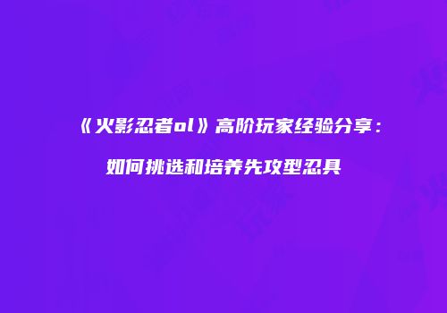 《火影忍者ol》高阶玩家经验分享：如何挑选和培养先攻型忍具