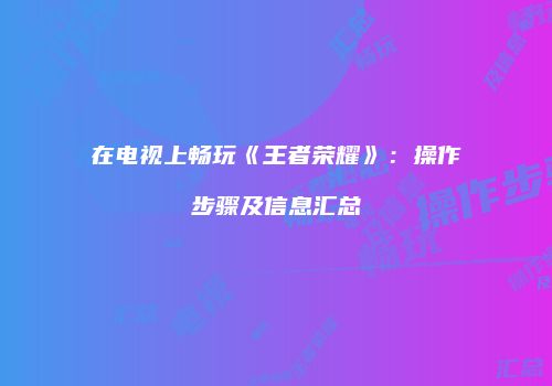 在电视上畅玩《王者荣耀》：操作步骤及信息汇总