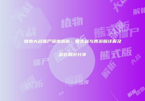植物大战僵尸深度解析：熊式版与西游版详解及游戏知识分享