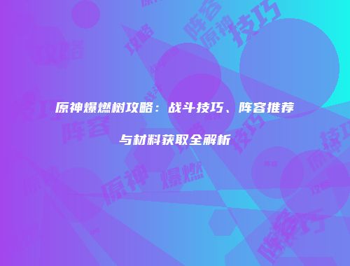 原神爆燃树攻略：战斗技巧、阵容推荐与材料获取全解析