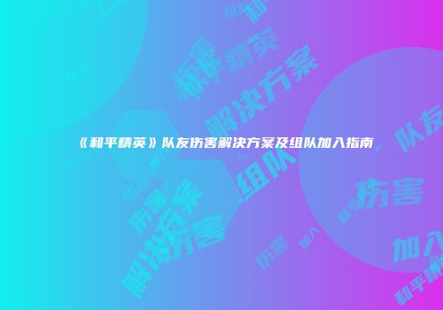 《和平精英》队友伤害解决方案及组队加入指南