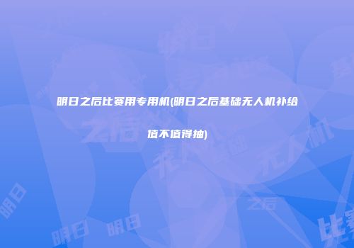 明日之后比赛用专用机(明日之后基础无人机补给值不值得抽)