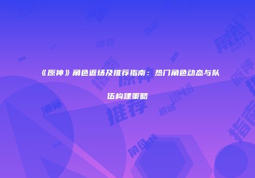 《原神》角色返场及推荐指南：热门角色动态与队伍构建策略