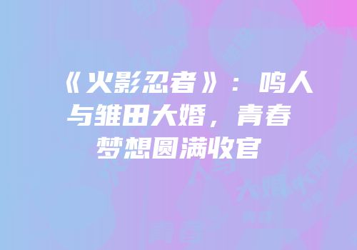 《火影忍者》：鸣人与雏田大婚，青春梦想圆满收官