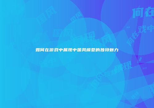 如何在游戏中展现中国风模型的独特魅力