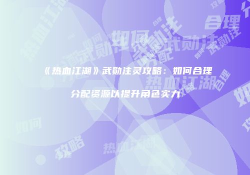 《热血江湖》武勋注灵攻略：如何合理分配资源以提升角色实力