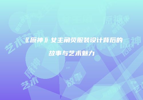《原神》女主角荧服装设计背后的故事与艺术魅力