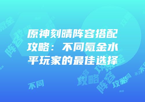 原神刻晴阵容搭配攻略：不同氪金水平玩家的最佳选择
