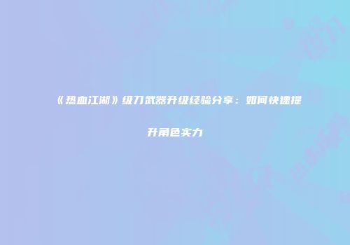 《热血江湖》级刀武器升级经验分享：如何快速提升角色实力